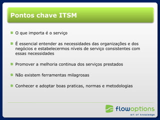 Pontos chave ITSM O que importa é o serviço É essencial entender as necessidades das organizações e dos negócios e estabelecermos níveis de serviço consistentes com essas necessidades Promover a melhoria continua dos serviços prestados Não existem ferramentas milagrosas Conhecer e adoptar boas praticas, normas e metodologias 