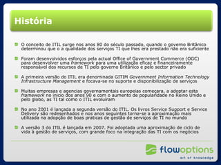 História O conceito de ITIL surge nos anos 80 do século passado, quando o governo Britânico determinou que o a qualidade dos serviços TI que lhes era prestado não era suficiente Foram desenvolvidos esforços pela actual Office of Government Commerce (OGC) para desenvolver uma  framework  para uma utilização eficaz e financeiramente responsável dos recursos de TI pelo governo Britânico e pelo sector privado A primeira versão do ITIL era denominada GITIM  Government Information Technology Infrastructure Management  e focava-se no suporte e disponibilização de serviços Muitas empresas e agencias governamentais europeias começara, a adoptar esta  framework  no inicio dos anos 90 e com o aumento de popularidade no Reino Unido e pelo globo, as TI tal como o ITIL evoluíram No ano 2001 é lançada a segunda versão do ITIL. Os livros Service Support e Service Delivery são redesenhados e nos anos seguintes torna-se a aproximação mais utilizada na adopção de boas praticas de gestão de serviços de TI no mundo A versão 3 do ITIL é lançada em 2007. Foi adoptada uma aproximação de ciclo de vida à gestão de serviços, com grande foco na integração das TI com os negócios 
