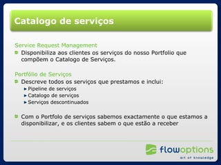 Catalogo de serviços Service Request Management Disponibiliza aos clientes os serviços do nosso Portfolio que compõem o Catalogo de Serviços. Portfólio de Serviços Descreve todos os serviços que prestamos e inclui: Pipeline de serviços Catalogo de serviços Serviços descontinuados Com o Portfolo de serviços sabemos exactamente o que estamos a disponibilizar, e os clientes sabem o que estão a receber  
