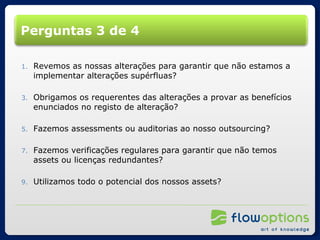 Perguntas 3 de 4 Revemos as nossas alterações para garantir que não estamos a implementar alterações supérfluas? Obrigamos os requerentes das alterações a provar as benefícios enunciados no registo de alteração? Fazemos assessments ou auditorias ao nosso outsourcing? Fazemos verificações regulares para garantir que não temos assets ou licenças redundantes? Utilizamos todo o potencial dos nossos assets? 