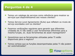 Perguntas 4 de 4 Temos um catalogo de serviços como referência para mostrar os serviços que disponibilizamos aos nossos clientes? Temos  Service Level Agreements  (SLAs) que refletem os niveis de serviço acordados com os clientes? Fazemos verificações regulares para garantir que diferentes unidades de TI não estão a usar ferramentas diferentes para a mesma função, ex. duas ferramentas de asset manegement? Garantimos que as ferramentas utilizadas pelas TI estão disponíveis para o negócio? Temos certeza que as funções desempenhadas pelas Ti não podem ser automatizadas? 