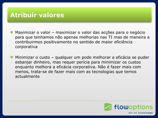 Atribuir valores Maximizar o valor – maximizar o valor das acções para o negócio para que tenhamos não apenas melhorias nas TI mas de maneira a contribuirmos positivamente no sentido de maior eficiência corporativa Minimizar o custo – qualquer um pode melhorar a eficácia se puder esbanjar dinheiro, mas requer perícia para minimizar os custos enquanto melhora a eficácia corporativa. Não é fazer mais com menos, trata-se de fazer mais com as tecnologias que temos actualmente 