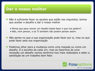 Dar o nosso melhor Não é suficiente fazer os ajustes que estão nos requisitos, temos que aceitar o desafio e dar o nosso melhor Pensa que para vencer um desafio basta fazer o que nos pedem? Não, nem pensar, e as TI também não podem pensar assim. Não pense no que a sua organização pode fazer por si, mas no que pode fazer pela sua organização Podemos olhar para a mudança como uma maçada ou como um desafio. É a escolha de cada um, mas ao fazermos de uma recessão um desafio vamos sentirmo-nos mais realizados e obter a satisfação de um trabalho bem feito 