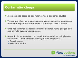 Cortar não chega A solução não passa só por fazer cortes e pequenos ajustes Temos que olhar para as áreas onde vamos encontrar poupanças realmente significativas e manter o  status quo  para o futuro Uma vez terminada a recessão temos de estar numa posição que nos permita avançar rapidamente A gestão de serviços tem um papel fundamental na redução dos custos das TI mas também pode ajudar os negócios a: Reduzir custos Melhorar a eficácia 