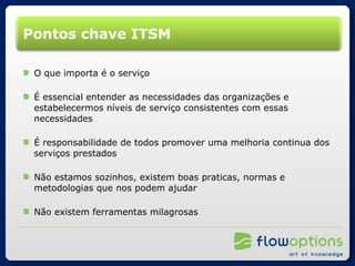 Pontos chave ITSM O que importa é o serviço É essencial entender as necessidades das organizações e estabelecermos níveis de serviço consistentes com essas necessidades É responsabilidade de todos promover uma melhoria continua dos serviços prestados Não estamos sozinhos, existem boas praticas, normas e metodologias que nos podem ajudar Não existem ferramentas milagrosas 