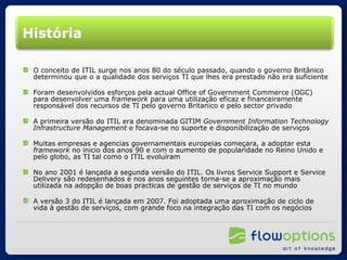 História O conceito de ITIL surge nos anos 80 do século passado, quando o governo Britânico determinou que o a qualidade dos serviços TI que lhes era prestado não era suficiente Foram desenvolvidos esforços pela actual Office of Government Commerce (OGC) para desenvolver uma  framework  para uma utilização eficaz e financeiramente responsável dos recursos de TI pelo governo Britanico e pelo sector privado A primeira versão do ITIL era denominada GITIM  Government Information Technology Infrastructure Management  e focava-se no suporte e disponibilização de serviços Muitas empresas e agencias governamentais europeias começara, a adoptar esta  framework  no inicio dos anos 90 e com o aumento de popularidade no Reino Unido e pelo globo, as TI tal como o ITIL evoluíram No ano 2001 é lançada a segunda versão do ITIL. Os livros Service Support e Service Delivery são redesenhados e nos anos seguintes torna-se a aproximação mais utilizada na adopção de boas practicas de gestão de serviços de TI no mundo A versão 3 do ITIL é lançada em 2007. Foi adoptada uma aproximação de ciclo de vida à gestão de serviços, com grande foco na integração das TI com os negócios 