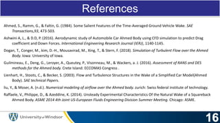 References
Ahmed, S., Ramm, G., & Faltin, G. (1984). Some Salient Features of the Time-Averaged Ground Vehicle Wake. SAE
Transactions,93, 473-503.
Ashwini A, L., & D.D, P. (2016). Aerodynamic study of Automobile Car Ahmed Body using CFD simulation to predict Drag
coefficient and Down Forces. International Engineering Research Journal (IERJ), 1140-1145.
Dogan, T., Conger, M., kim, D.-H., Mousavirad, M., Xing, T., & Stern, F. (2018). Simulation of Turbulent Flow over the Ahmed
Body. Iowa: University of Iowa.
Guilmineau, E., Deng, G., Leroyer, A., Queutey, P., Visonneau, M., & Wackers, a. J. (2016). Assessment of RANS and DES
methods for the Ahmed body. Crete Island: ECCOMAS Congress .
Lienhart, H., Stoots, C., & Becker, S. (2003). Flow and Turbulence Structures in the Wake of a Simplified Car Model(Ahmed
Body). SAE technical Papers.
liu, Y., & Moser, A. (n.d.). Numerical modeling of airflow over the Ahmed body. zurich: Swiss federal institute of technology.
Raffaele, V., Philippe, D., & Azeddine, K. (2014). Unsteady Experimental Characteristics Of the Natural Wake of a Squareback
Ahmed Body. ASME 2014 4th Joint US-European Fluids Engineering Division Summer Meeting. Chicago: ASME.
 