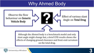Why Ahmed Body
Observe the flow
behaviour on Generic
Vehicle Body
Effect of various slant
Angle on Total Drag
Although the Ahmed body is a benchmark model and only
slant angle might change but, a brief CFD results shows the
effects of changing ground clearance and front-end curvature
on the total drag.
 