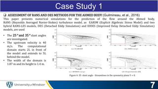 Case Study 1
• The 25° and 35° slant angles
are investigated.
• The upstream velocity is 40
m/s. The computational
domain starts 2L in front of
the model and extends to 5L
behind the model.
• The width of the domain is
1.87 m and its height is 1.4 m.
Figure 4: 35◦ slant angle - Streamlines in the symmetry plane Y = 0.
 ASSESSMENT OF RANS AND DES METHODS FOR THE AHMED BODY (Guilmineau, et al., 2016)
This paper presents numerical simulations for the prediction of the flow around the Ahmed body,
RANS (Reynolds Averaged Navier-Stokes) turbulence model, as EARSM (Explicit Algebraic Stress Model) and two
hybrid RANS-LES models, DES (Detached Eddy Simulation) and IDDES (Improved Delay Detached Eddy Simulation)
models, are used
 