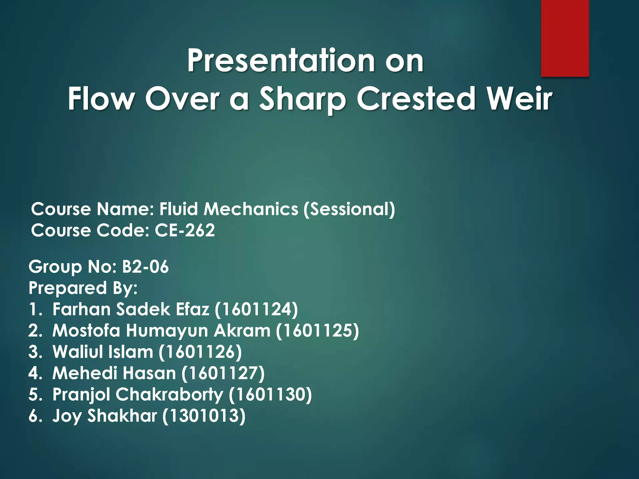 Presentation on
Flow Over a Sharp Crested Weir
Course Name: Fluid Mechanics (Sessional)
Course Code: CE-262
Group No: B2-06
Prepared By:
1. Farhan Sadek Efaz (1601124)
2. Mostofa Humayun Akram (1601125)
3. Waliul Islam (1601126)
4. Mehedi Hasan (1601127)
5. Pranjol Chakraborty (1601130)
6. Joy Shakhar (1301013)
 