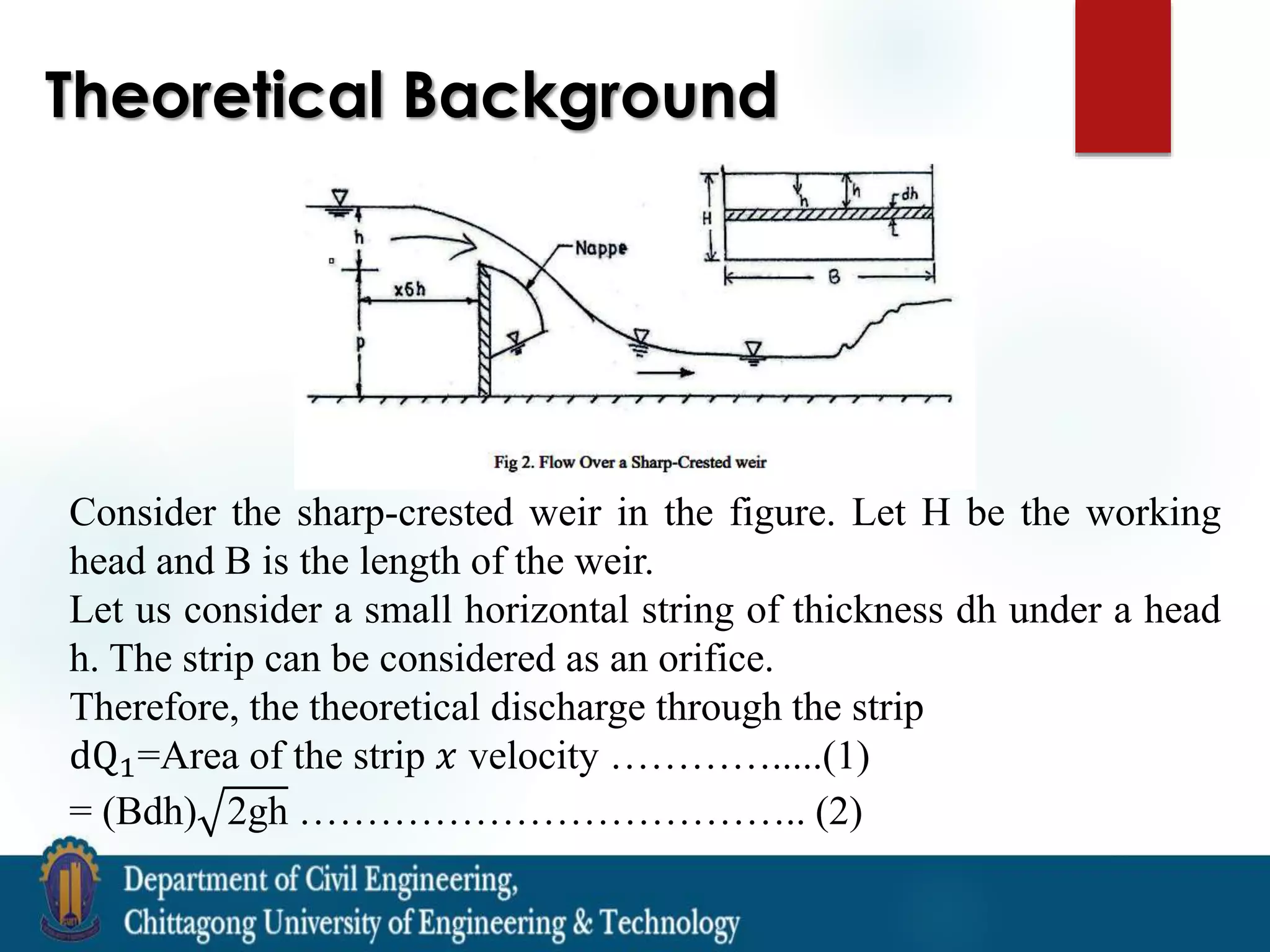 Theoretical Background
Consider the sharp-crested weir in the figure. Let H be the working
head and B is the length of the weir.
Let us consider a small horizontal string of thickness dh under a head
h. The strip can be considered as an orifice.
Therefore, the theoretical discharge through the strip
dQ1=Area of the strip 𝑥 velocity ………….....(1)
= (Bdh) 2gh ……………………………….. (2)
 