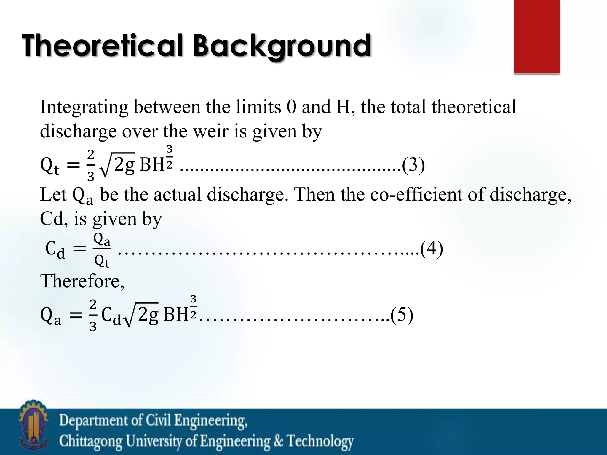 Theoretical Background
Integrating between the limits 0 and H, the total theoretical
discharge over the weir is given by
Qt =
2
3
2g BH
3
2 ............................................(3)
Let Qa be the actual discharge. Then the co-efficient of discharge,
Cd, is given by
Cd =
Qa
Qt
……………………………………....(4)
Therefore,
Qa =
2
3
Cd 2g BH
3
2………………………..(5)
 