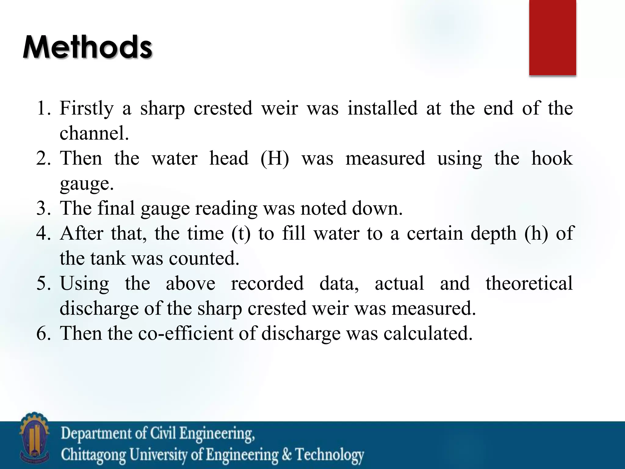 Methods
1. Firstly a sharp crested weir was installed at the end of the
channel.
2. Then the water head (H) was measured using the hook
gauge.
3. The final gauge reading was noted down.
4. After that, the time (t) to fill water to a certain depth (h) of
the tank was counted.
5. Using the above recorded data, actual and theoretical
discharge of the sharp crested weir was measured.
6. Then the co-efficient of discharge was calculated.
 