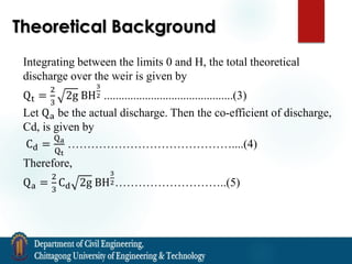 Theoretical Background
Integrating between the limits 0 and H, the total theoretical
discharge over the weir is given by
Qt =
2
3
2g BH
3
2 ............................................(3)
Let Qa be the actual discharge. Then the co-efficient of discharge,
Cd, is given by
Cd =
Qa
Qt
……………………………………....(4)
Therefore,
Qa =
2
3
Cd 2g BH
3
2………………………..(5)
 