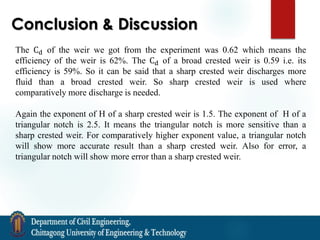 Conclusion & Discussion
The Cd of the weir we got from the experiment was 0.62 which means the
efficiency of the weir is 62%. The Cd of a broad crested weir is 0.59 i.e. its
efficiency is 59%. So it can be said that a sharp crested weir discharges more
fluid than a broad crested weir. So sharp crested weir is used where
comparatively more discharge is needed.
Again the exponent of H of a sharp crested weir is 1.5. The exponent of H of a
triangular notch is 2.5. It means the triangular notch is more sensitive than a
sharp crested weir. For comparatively higher exponent value, a triangular notch
will show more accurate result than a sharp crested weir. Also for error, a
triangular notch will show more error than a sharp crested weir.
 