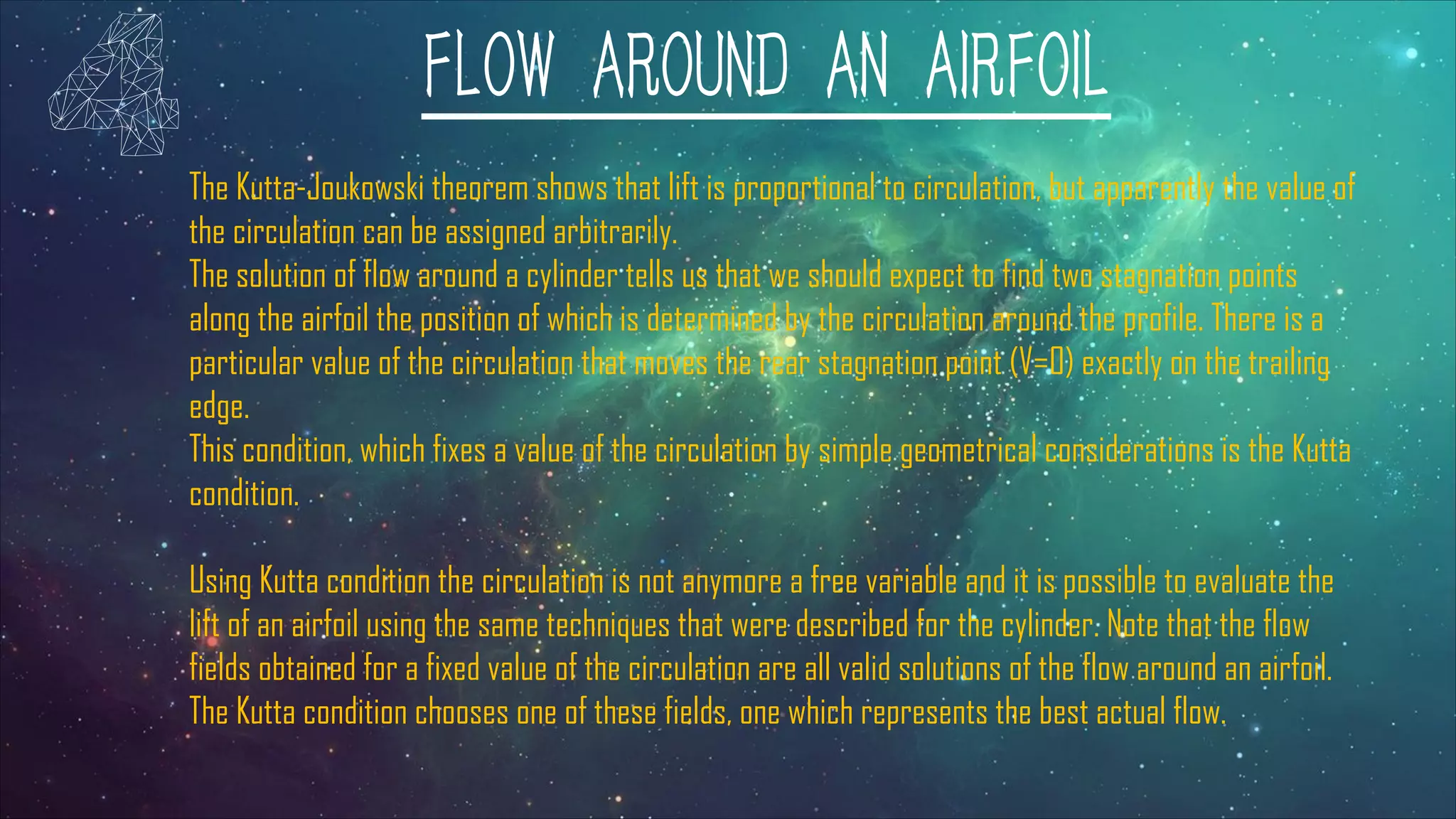 FLOW AROUND AN AIRFOIL
The Kutta-Joukowski theorem shows that lift is proportional to circulation, but apparently the value of
the circulation can be assigned arbitrarily.
The solution of flow around a cylinder tells us that we should expect to find two stagnation points
along the airfoil the position of which is determined by the circulation around the profile. There is a
particular value of the circulation that moves the rear stagnation point (V=0) exactly on the trailing
edge.
This condition, which fixes a value of the circulation by simple geometrical considerations is the Kutta
condition.
Using Kutta condition the circulation is not anymore a free variable and it is possible to evaluate the
lift of an airfoil using the same techniques that were described for the cylinder. Note that the flow
fields obtained for a fixed value of the circulation are all valid solutions of the flow around an airfoil.
The Kutta condition chooses one of these fields, one which represents the best actual flow.
 
