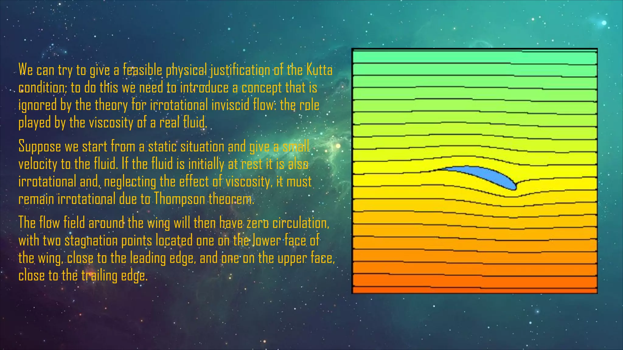 We can try to give a feasible physical justification of the Kutta
condition; to do this we need to introduce a concept that is
ignored by the theory for irrotational inviscid flow: the role
played by the viscosity of a real fluid.
Suppose we start from a static situation and give a small
velocity to the fluid. If the fluid is initially at rest it is also
irrotational and, neglecting the effect of viscosity, it must
remain irrotational due to Thompson theorem.
The flow field around the wing will then have zero circulation,
with two stagnation points located one on the lower face of
the wing, close to the leading edge, and one on the upper face,
close to the trailing edge.
 