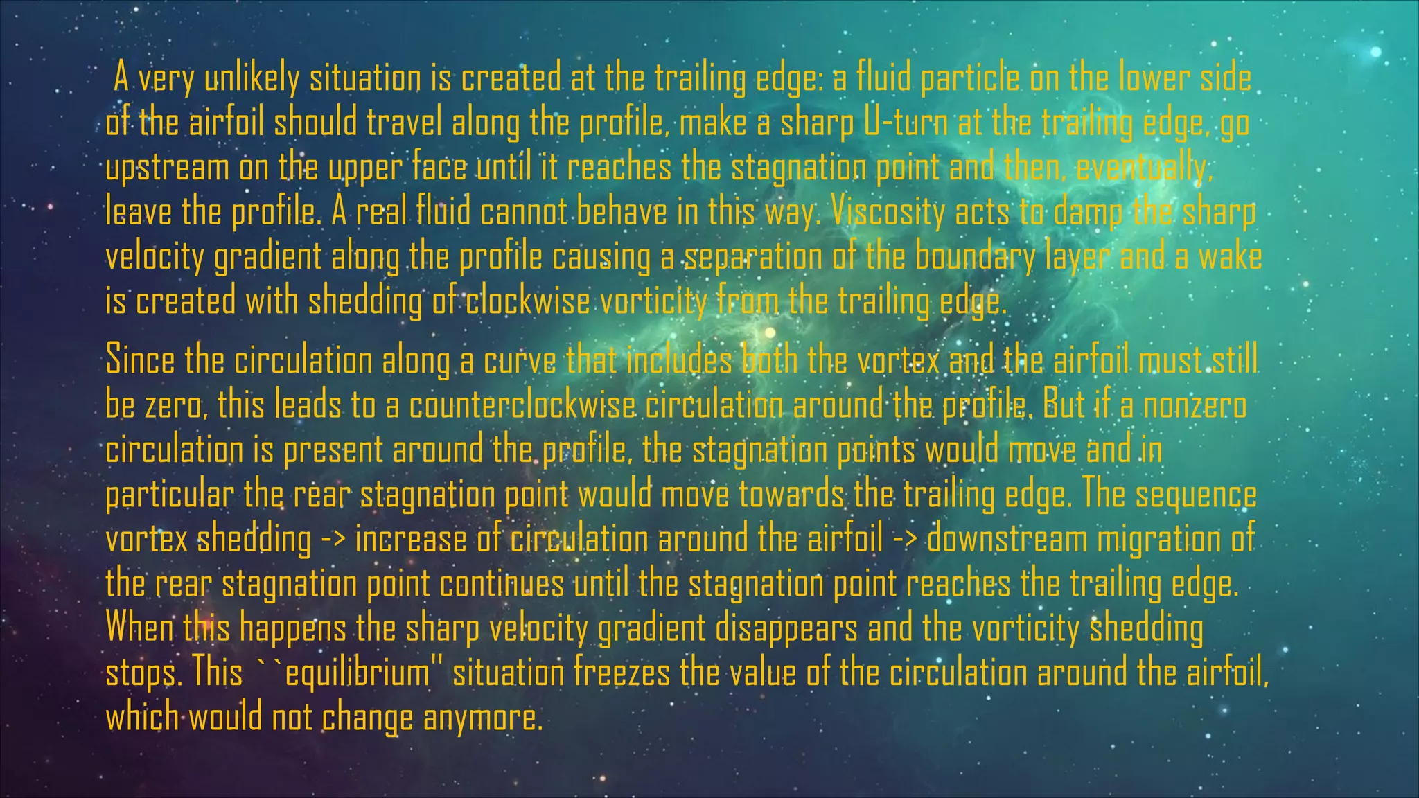 A very unlikely situation is created at the trailing edge: a fluid particle on the lower side
of the airfoil should travel along the profile, make a sharp U-turn at the trailing edge, go
upstream on the upper face until it reaches the stagnation point and then, eventually,
leave the profile. A real fluid cannot behave in this way. Viscosity acts to damp the sharp
velocity gradient along the profile causing a separation of the boundary layer and a wake
is created with shedding of clockwise vorticity from the trailing edge.
Since the circulation along a curve that includes both the vortex and the airfoil must still
be zero, this leads to a counterclockwise circulation around the profile. But if a nonzero
circulation is present around the profile, the stagnation points would move and in
particular the rear stagnation point would move towards the trailing edge. The sequence
vortex shedding -> increase of circulation around the airfoil -> downstream migration of
the rear stagnation point continues until the stagnation point reaches the trailing edge.
When this happens the sharp velocity gradient disappears and the vorticity shedding
stops. This ``equilibrium'' situation freezes the value of the circulation around the airfoil,
which would not change anymore.
 