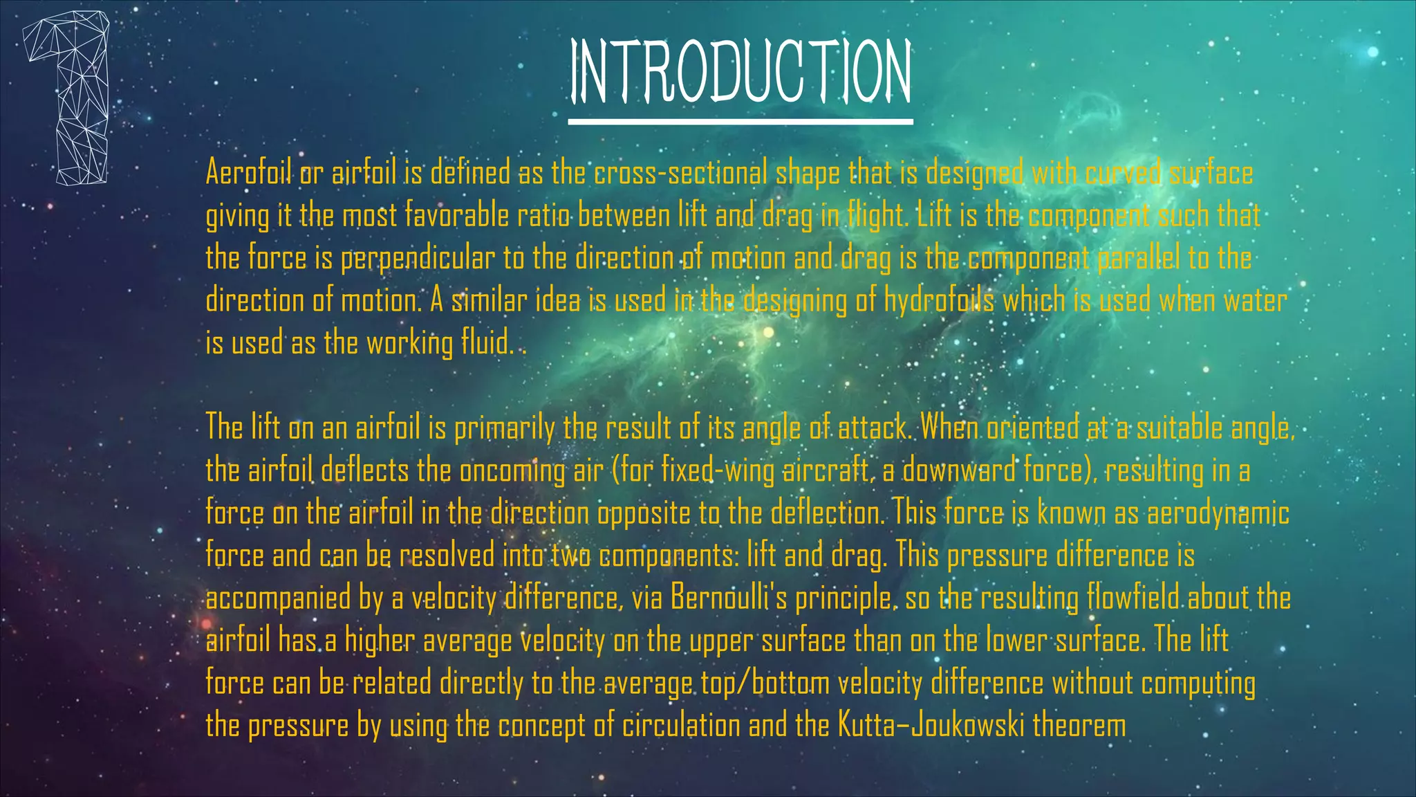 INTRODUCTION
Aerofoil or airfoil is defined as the cross-sectional shape that is designed with curved surface
giving it the most favorable ratio between lift and drag in flight. Lift is the component such that
the force is perpendicular to the direction of motion and drag is the component parallel to the
direction of motion. A similar idea is used in the designing of hydrofoils which is used when water
is used as the working fluid. .
The lift on an airfoil is primarily the result of its angle of attack. When oriented at a suitable angle,
the airfoil deflects the oncoming air (for fixed-wing aircraft, a downward force), resulting in a
force on the airfoil in the direction opposite to the deflection. This force is known as aerodynamic
force and can be resolved into two components: lift and drag. This pressure difference is
accompanied by a velocity difference, via Bernoulli's principle, so the resulting flowfield about the
airfoil has a higher average velocity on the upper surface than on the lower surface. The lift
force can be related directly to the average top/bottom velocity difference without computing
the pressure by using the concept of circulation and the Kutta–Joukowski theorem
 