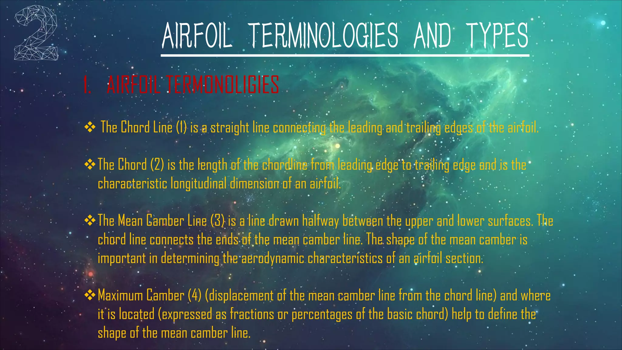 AIRFOIL TERMINOLOGIES AND TYPES
1. AIRFOIL TERMONOLIGIES
v The Chord Line (1) is a straight line connecting the leading and trailing edges of the airfoil.
vThe Chord (2) is the length of the chordline from leading edge to trailing edge and is the
characteristic longitudinal dimension of an airfoil.
vThe Mean Camber Line (3) is a line drawn halfway between the upper and lower surfaces. The
chord line connects the ends of the mean camber line. The shape of the mean camber is
important in determining the aerodynamic characteristics of an airfoil section.
vMaximum Camber (4) (displacement of the mean camber line from the chord line) and where
it is located (expressed as fractions or percentages of the basic chord) help to define the
shape of the mean camber line.
 