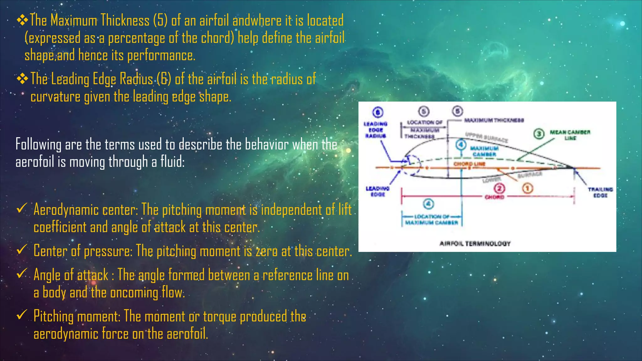 vThe Maximum Thickness (5) of an airfoil andwhere it is located
(expressed as a percentage of the chord) help define the airfoil
shape,and hence its performance.
vThe Leading Edge Radius (6) of the airfoil is the radius of
curvature given the leading edge shape.
Following are the terms used to describe the behavior when the
aerofoil is moving through a fluid:
ü Aerodynamic center: The pitching moment is independent of lift
coefficient and angle of attack at this center.
ü Center of pressure: The pitching moment is zero at this center.
ü Angle of attack : The angle formed between a reference line on
a body and the oncoming flow.
ü Pitching moment: The moment or torque produced the
aerodynamic force on the aerofoil.
 