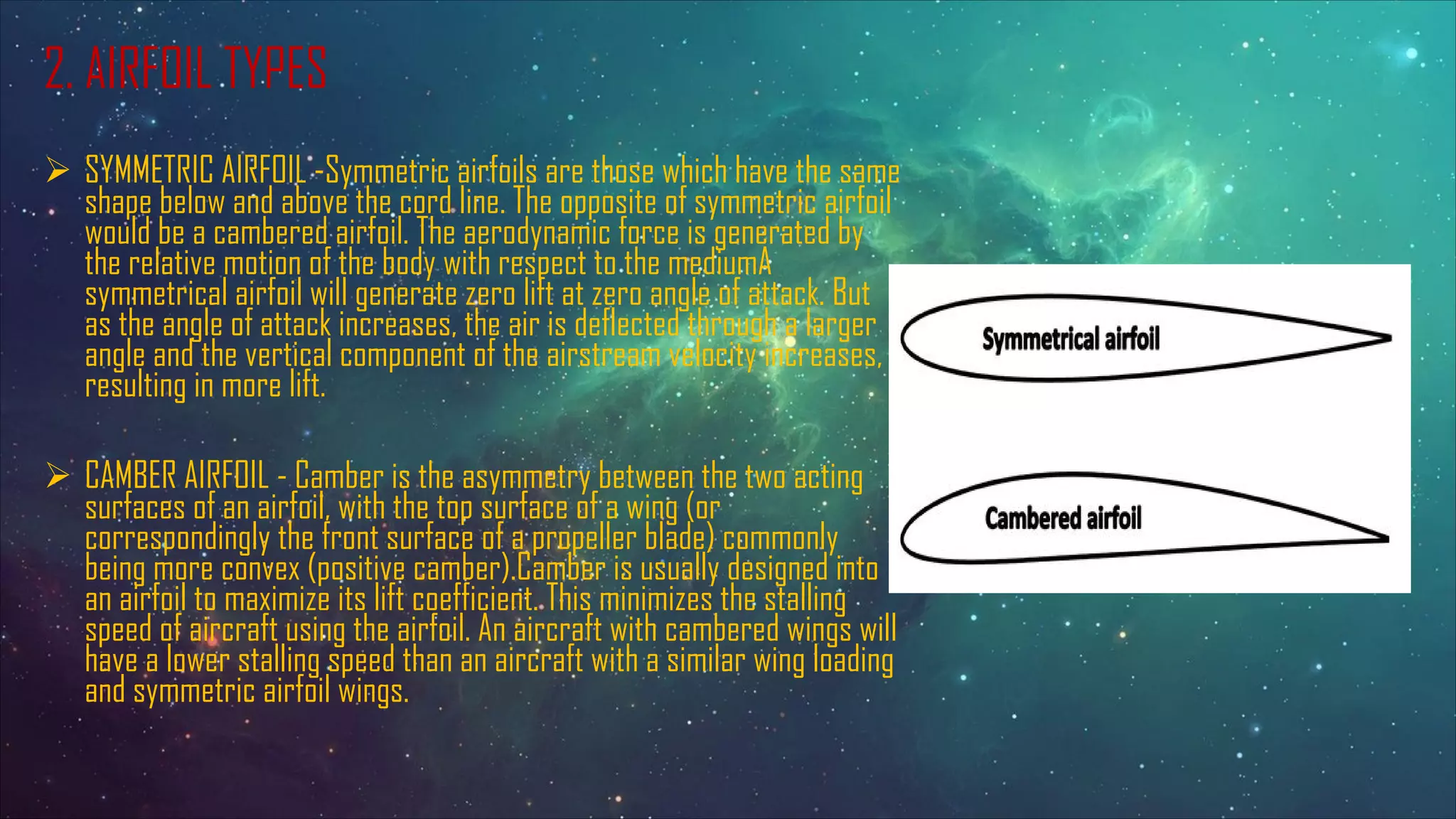 2. AIRFOIL TYPES
Ø SYMMETRIC AIRFOIL -Symmetric airfoils are those which have the same
shape below and above the cord line. The opposite of symmetric airfoil
would be a cambered airfoil. The aerodynamic force is generated by
the relative motion of the body with respect to the mediumA
symmetrical airfoil will generate zero lift at zero angle of attack. But
as the angle of attack increases, the air is deflected through a larger
angle and the vertical component of the airstream velocity increases,
resulting in more lift.
Ø CAMBER AIRFOIL - Camber is the asymmetry between the two acting
surfaces of an airfoil, with the top surface of a wing (or
correspondingly the front surface of a propeller blade) commonly
being more convex (positive camber).Camber is usually designed into
an airfoil to maximize its lift coefficient. This minimizes the stalling
speed of aircraft using the airfoil. An aircraft with cambered wings will
have a lower stalling speed than an aircraft with a similar wing loading
and symmetric airfoil wings.
 