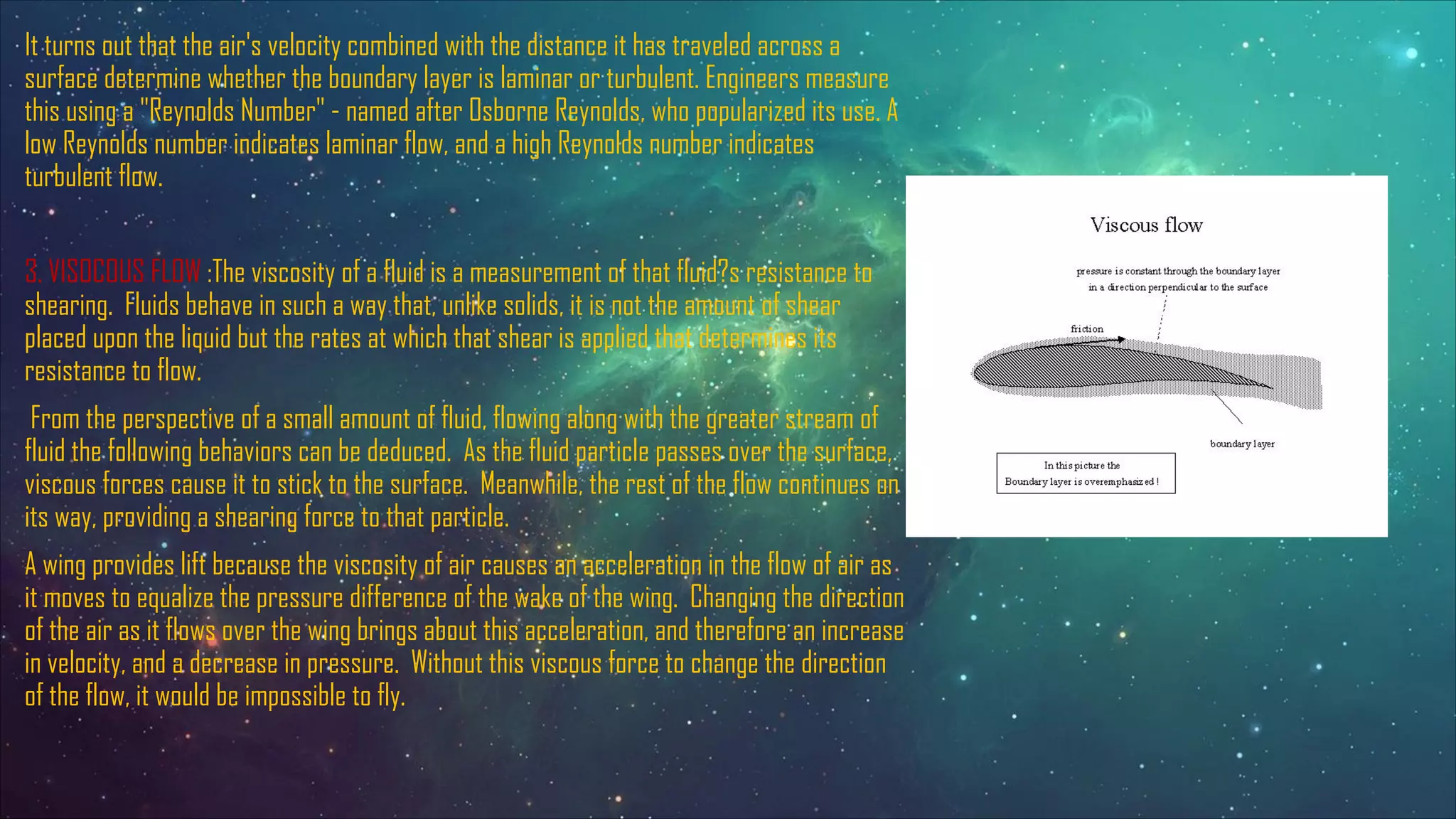 It turns out that the air's velocity combined with the distance it has traveled across a
surface determine whether the boundary layer is laminar or turbulent. Engineers measure
this using a "Reynolds Number" - named after Osborne Reynolds, who popularized its use. A
low Reynolds number indicates laminar flow, and a high Reynolds number indicates
turbulent flow.
3. VISOCOUS FLOW :The viscosity of a fluid is a measurement of that fluid?s resistance to
shearing. Fluids behave in such a way that, unlike solids, it is not the amount of shear
placed upon the liquid but the rates at which that shear is applied that determines its
resistance to flow.
From the perspective of a small amount of fluid, flowing along with the greater stream of
fluid the following behaviors can be deduced. As the fluid particle passes over the surface,
viscous forces cause it to stick to the surface. Meanwhile, the rest of the flow continues on
its way, providing a shearing force to that particle.
A wing provides lift because the viscosity of air causes an acceleration in the flow of air as
it moves to equalize the pressure difference of the wake of the wing. Changing the direction
of the air as it flows over the wing brings about this acceleration, and therefore an increase
in velocity, and a decrease in pressure. Without this viscous force to change the direction
of the flow, it would be impossible to fly.
 