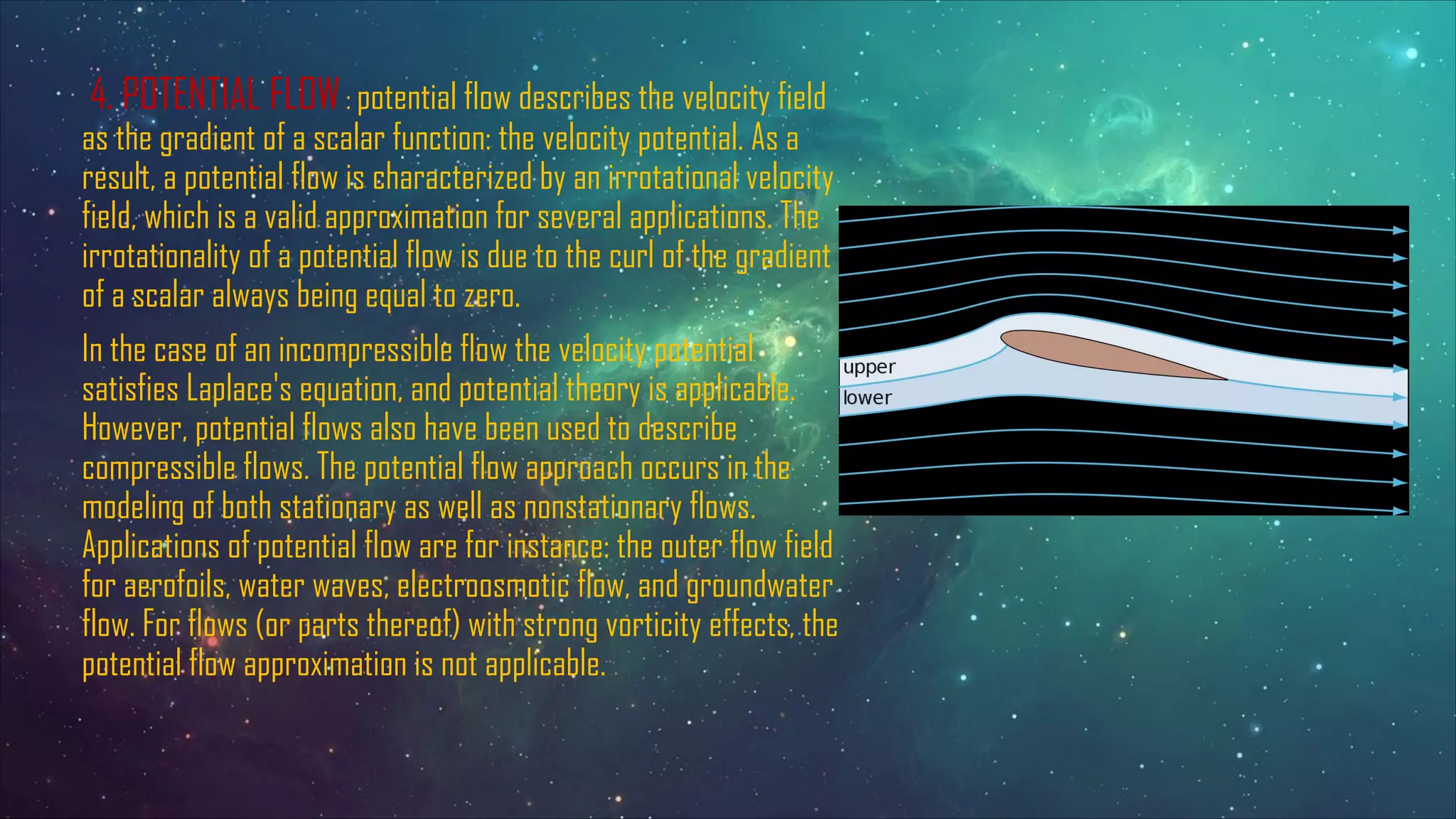 4. POTENTIAL FLOW: potential flow describes the velocity field
as the gradient of a scalar function: the velocity potential. As a
result, a potential flow is characterized by an irrotational velocity
field, which is a valid approximation for several applications. The
irrotationality of a potential flow is due to the curl of the gradient
of a scalar always being equal to zero.
In the case of an incompressible flow the velocity potential
satisfies Laplace's equation, and potential theory is applicable.
However, potential flows also have been used to describe
compressible flows. The potential flow approach occurs in the
modeling of both stationary as well as nonstationary flows.
Applications of potential flow are for instance: the outer flow field
for aerofoils, water waves, electroosmotic flow, and groundwater
flow. For flows (or parts thereof) with strong vorticity effects, the
potential flow approximation is not applicable.
 