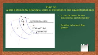 Flow net
A grid obtained by drawing a series of streamlines and equipotential lines
• It can be drawn for two
dimensional irrotational flow
• Provides info about flow
pattern
 