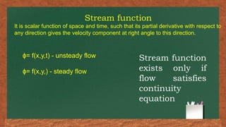 Stream function
It is scalar function of space and time, such that its partial derivative with respect to
any direction gives the velocity component at right angle to this direction.
= f(x,y,t) - unsteady flow
ɸ
= f(x,y,) - steady flow
ɸ
Stream function
exists only if
flow satisfies
continuity
equation
 