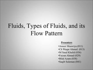 Fluids, Types of Fluids, and its
Flow Pattern
Presenters
•Ameer Muawiya (011)
•Ch Waqar Ahmed (013)
•M Saud Khalid (036)
•Faizan Ahmad (029)
•Bilal Azam (038)
•Saqib Suleman (041)
 