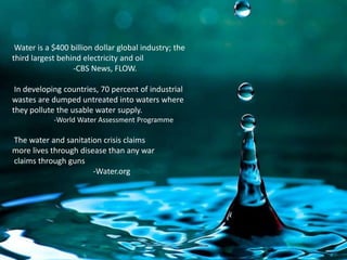  Water is a $400 billion dollar global industry; the third largest behind electricity and oil                      -CBS News, FLOW. In developing countries, 70 percent of industrial wastes are dumped untreated into waters where they pollute the usable water supply.          -World Water Assessment Programme  The water and sanitation crisis claims more lives through disease than any war claims through guns                                -Water.org
