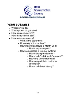 FLOW PROCESS QUESTIONAIRE



YOUR BUSINESS
 •   What do you do?
 •   What system do you use?
 •   How many employees?
 •   How many clerical staff?
 •   How much paperwork?
            What is the paper flow?
            How easy is it to retrieve?
            How many Man Hours is Month-End?
                   o How many days plus?
            How complicated is internal system?
                   o How many spreadsheets?
                   o How much “cut & paste” required?
                   o How long to transfer data?
                   o How compatible to customer
                      information
                   o How much is necessary?




                            1 of 9
 