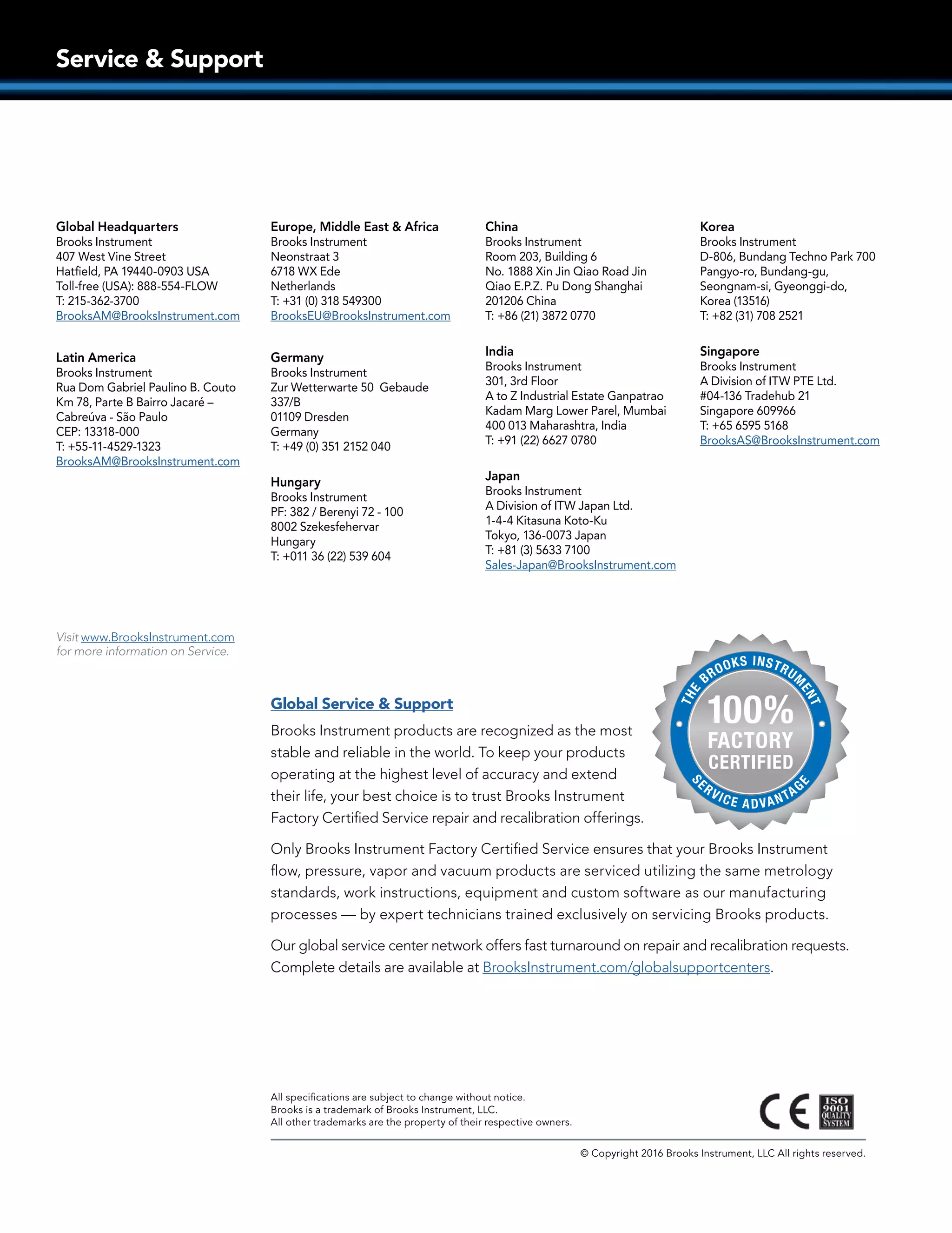 Service  Support
All specifications are subject to change without notice.
Brooks is a trademark of Brooks Instrument, LLC.
All other trademarks are the property of their respective owners.
© Copyright 2016 Brooks Instrument, LLC All rights reserved.
Global Service  Support
Brooks Instrument products are recognized as the most
stable and reliable in the world. To keep your products
operating at the highest level of accuracy and extend
their life, your best choice is to trust Brooks Instrument
Factory Certified Service repair and recalibration offerings.
Only Brooks Instrument Factory Certified Service ensures that your Brooks Instrument
flow, pressure, vapor and vacuum products are serviced utilizing the same metrology
standards, work instructions, equipment and custom software as our manufacturing
processes — by expert technicians trained exclusively on servicing Brooks products.
Our global service center network offers fast turnaround on repair and recalibration requests.
Complete details are available at BrooksInstrument.com/globalsupportcenters.
Visit www.BrooksInstrument.com
for more information on Service.
Global Headquarters
Brooks Instrument
407 West Vine Street
Hatfield, PA 19440-0903 USA
Toll-free (USA): 888-554-FLOW
T: 215-362-3700
BrooksAM@BrooksInstrument.com
Latin America
Brooks Instrument
Rua Dom Gabriel Paulino B. Couto
Km 78, Parte B Bairro Jacaré –
Cabreúva - São Paulo
CEP: 13318-000
T: +55-11-4529-1323
BrooksAM@BrooksInstrument.com
Europe, Middle East  Africa
Brooks Instrument
Neonstraat 3
6718 WX Ede
Netherlands
T: +31 (0) 318 549300
BrooksEU@BrooksInstrument.com
Germany
Brooks Instrument
Zur Wetterwarte 50 Gebaude
337/B
01109 Dresden
Germany
T: +49 (0) 351 2152 040
Hungary
Brooks Instrument
PF: 382 / Berenyi 72 - 100
8002 Szekesfehervar
Hungary
T: +011 36 (22) 539 604
China
Brooks Instrument
Room 203, Building 6
No. 1888 Xin Jin Qiao Road Jin
Qiao E.P.Z. Pu Dong Shanghai
201206 China
T: +86 (21) 3872 0770
India
Brooks Instrument
301, 3rd Floor
A to Z Industrial Estate Ganpatrao
Kadam Marg Lower Parel, Mumbai
400 013 Maharashtra, India
T: +91 (22) 6627 0780
Japan
Brooks Instrument
A Division of ITW Japan Ltd.
1-4-4 Kitasuna Koto-Ku
Tokyo, 136-0073 Japan
T: +81 (3) 5633 7100
Sales-Japan@BrooksInstrument.com
Korea
Brooks Instrument
D-806, Bundang Techno Park 700
Pangyo-ro, Bundang-gu,
Seongnam-si, Gyeonggi-do,
Korea (13516)
T: +82 (31) 708 2521
Singapore
Brooks Instrument
A Division of ITW PTE Ltd.
#04-136 Tradehub 21
Singapore 609966
T: +65 6595 5168
BrooksAS@BrooksInstrument.com
 