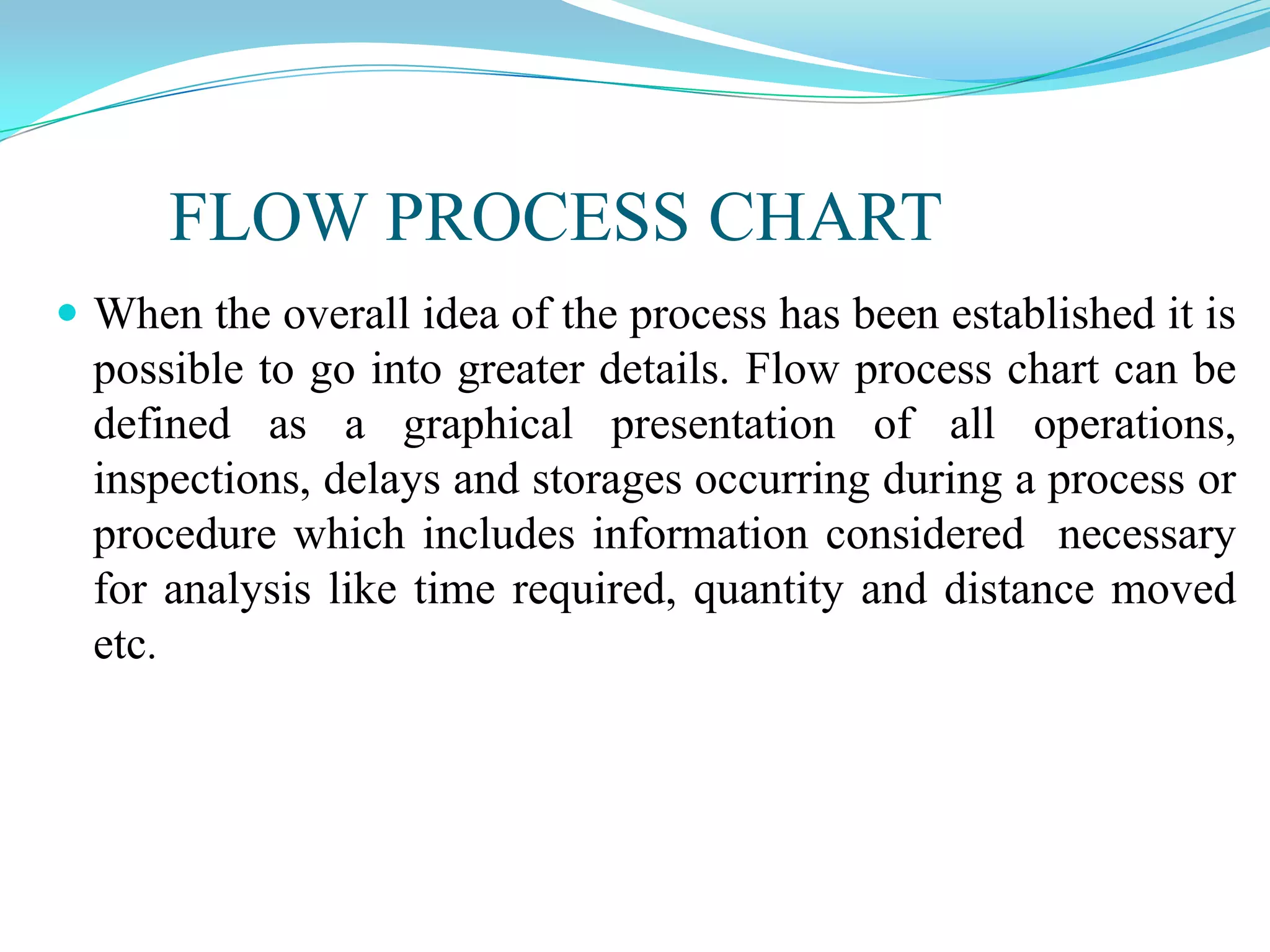 FLOW PROCESS CHART
 When the overall idea of the process has been established it is

possible to go into greater details. Flow process chart can be
defined as a graphical presentation of all operations,
inspections, delays and storages occurring during a process or
procedure which includes information considered necessary
for analysis like time required, quantity and distance moved
etc.

 