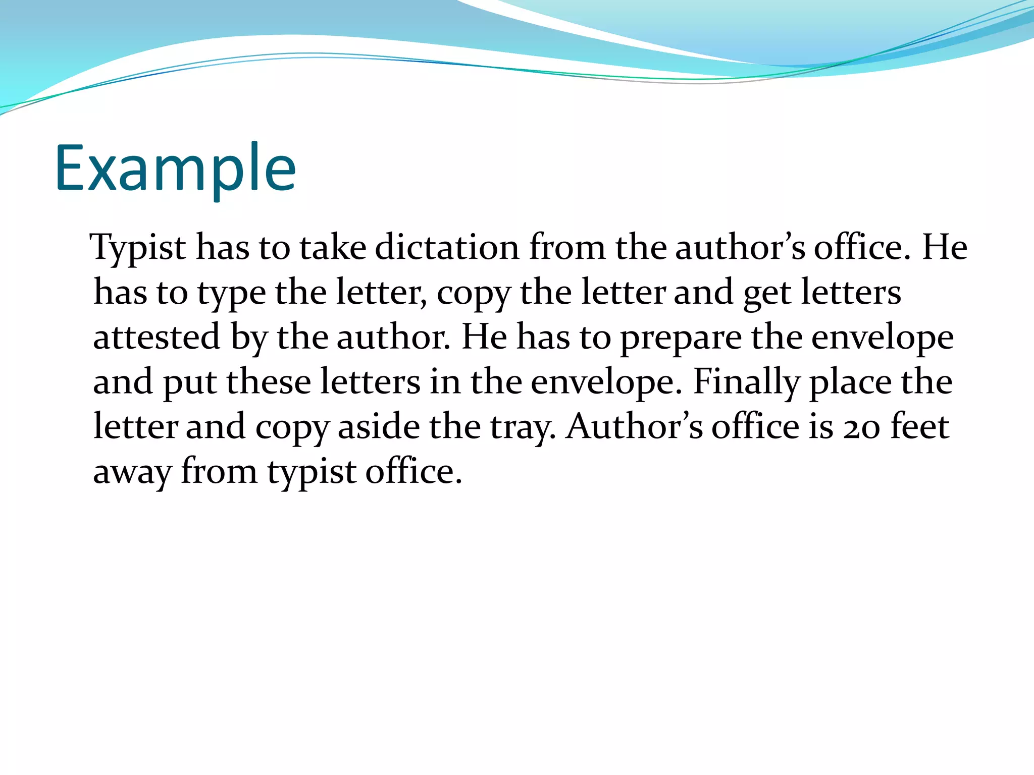Example
Typist has to take dictation from the author’s office. He
has to type the letter, copy the letter and get letters
attested by the author. He has to prepare the envelope
and put these letters in the envelope. Finally place the
letter and copy aside the tray. Author’s office is 20 feet
away from typist office.

 