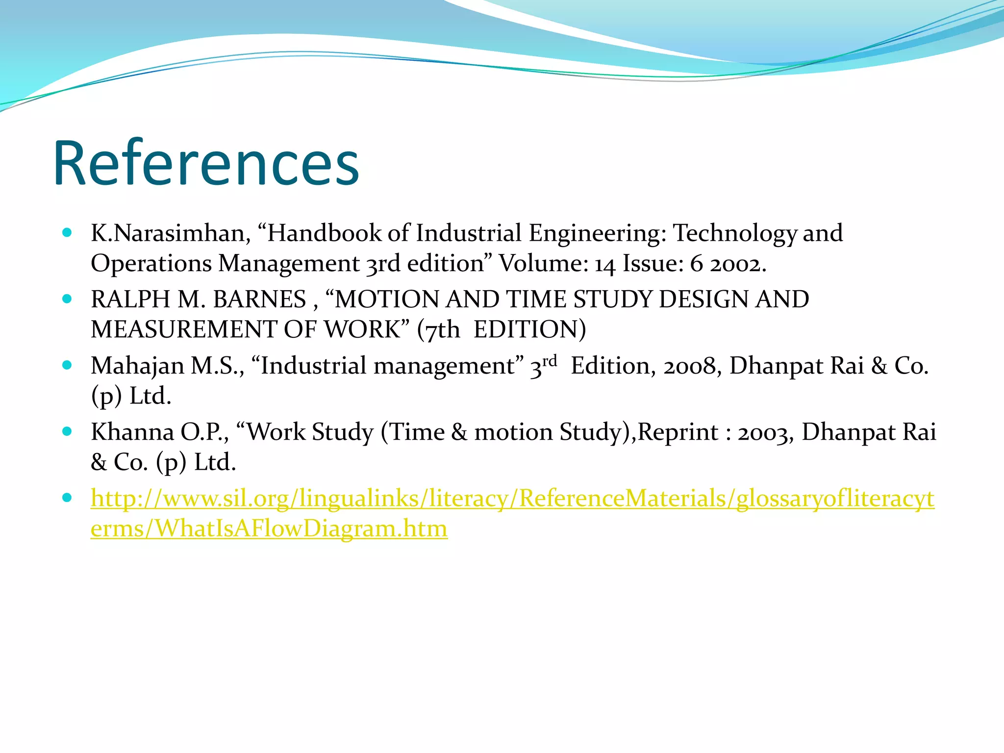 References
 K.Narasimhan, “Handbook of Industrial Engineering: Technology and






Operations Management 3rd edition” Volume: 14 Issue: 6 2002.
RALPH M. BARNES , “MOTION AND TIME STUDY DESIGN AND
MEASUREMENT OF WORK” (7th EDITION)
Mahajan M.S., “Industrial management” 3rd Edition, 2008, Dhanpat Rai & Co.
(p) Ltd.
Khanna O.P., “Work Study (Time & motion Study),Reprint : 2003, Dhanpat Rai
& Co. (p) Ltd.
http://www.sil.org/lingualinks/literacy/ReferenceMaterials/glossaryofliteracyt
erms/WhatIsAFlowDiagram.htm

 