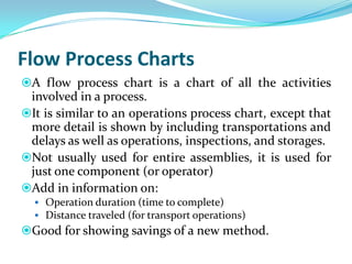 Flow Process Charts
A flow process chart is a chart of all the activities

involved in a process.
It is similar to an op...