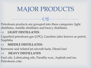 
Petroleum products are grouped into three categories: light
distillates, middle distillates and heavy distillates.
 LIGHT DISTILLATES:
Liquefied petroleum gas (LPG), Gasoline (also known as petrol,
Naphtha
 MIDDLE DISTILLATES:
Kerosene and related jet aircraft fuels, Diesel fuel
 HEAVY DISTILLATES
Fuel oils, Lubricating oils, Paraffin wax, Asphalt and tar,
Petroleum coke
MAJOR PRODUCTS
 