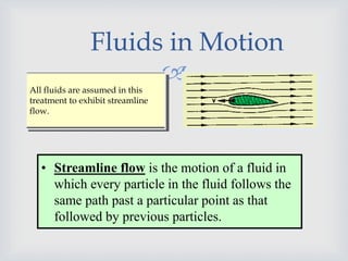 
Fluids in Motion
All fluids are assumed in this
treatment to exhibit streamline
flow.
• Streamline flow is the motion of a fluid in
which every particle in the fluid follows the
same path past a particular point as that
followed by previous particles.
 