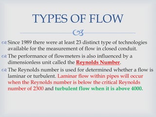 
 Since 1989 there were at least 23 distinct type of technologies
available for the measurement of flow in closed conduit.
 The performance of flowmeters is also influenced by a
dimensionless unit called the Reynolds Number.
 The Reynolds number is used for determined whether a flow is
laminar or turbulent. Laminar flow within pipes will occur
when the Reynolds number is below the critical Reynolds
number of 2300 and turbulent flow when it is above 4000.
TYPES OF FLOW
 