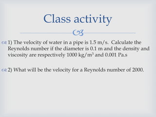 
 1) The velocity of water in a pipe is 1.5 m/s. Calculate the
Reynolds number if the diameter is 0.1 m and the density and
viscosity are respectively 1000 kg/m3 and 0.001 Pa.s
 2) What will be the velocity for a Reynolds number of 2000.
Class activity
 
