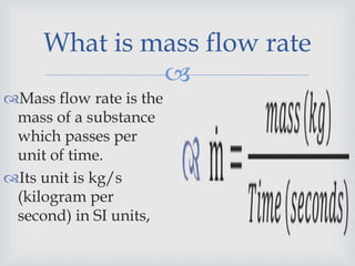 
What is mass flow rate
Mass flow rate is the
mass of a substance
which passes per
unit of time.
Its unit is kg/s
(kilogram per
second) in SI units,
 