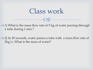 
 1) What is the mass flow rate of 5 kg of water passing through
a tube during 1 min ?
 2) In 20 seconds, water passes a tube with a mass flow rate of
2kg/s. What is the mass of water?
Class work
 