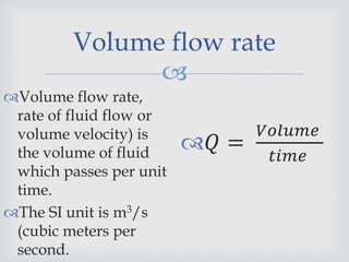 
Volume flow rate
Volume flow rate,
rate of fluid flow or
volume velocity) is
the volume of fluid
which passes per unit
time.
The SI unit is m3/s
(cubic meters per
second.
𝑄 =
𝑉𝑜𝑙𝑢𝑚𝑒
𝑡𝑖𝑚𝑒
 