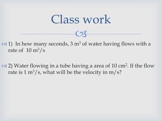 
 1) In how many seconds, 3 m3 of water having flows with a
rate of 10 m3/s
 2) Water flowing in a tube having a area of 10 cm2. If the flow
rate is 1 m3/s, what will be the velocity in m/s?
Class work
 