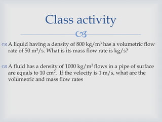 
 A liquid having a density of 800 kg/m3 has a volumetric flow
rate of 50 m3/s. What is its mass flow rate is kg/s?
 A fluid has a density of 1000 kg/m3 flows in a pipe of surface
are equals to 10 cm2. If the velocity is 1 m/s, what are the
volumetric and mass flow rates
Class activity
 