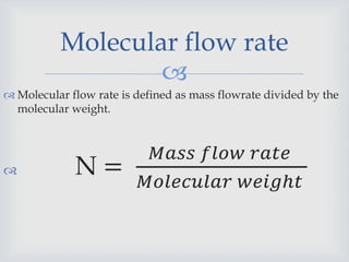
 Molecular flow rate is defined as mass flowrate divided by the
molecular weight.
 N =
𝑀𝑎𝑠𝑠 𝑓𝑙𝑜𝑤 𝑟𝑎𝑡𝑒
𝑀𝑜𝑙𝑒𝑐𝑢𝑙𝑎𝑟 𝑤𝑒𝑖𝑔ℎ𝑡
Molecular flow rate
 