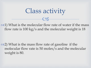 
1) What is the molecular flow rate of water if the mass
flow rate is 100 kg/s and the molecular weight is 18
2) What is the mass flow rate of gasoline if the
molecular flow rate is 50 moles/s and the molecular
weight is 80.
Class activity
 
