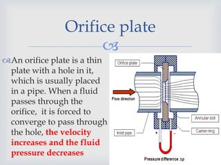 
Orifice plate
An orifice plate is a thin
plate with a hole in it,
which is usually placed
in a pipe. When a fluid
passes through the
orifice, it is forced to
converge to pass through
the hole, the velocity
increases and the fluid
pressure decreases
 
